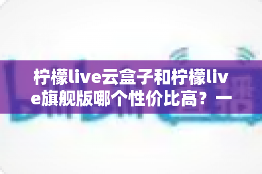 柠檬live云盒子和柠檬live旗舰版哪个性价比高？一篇看懂两者差异的深度选购指南