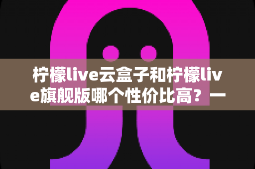 柠檬live云盒子和柠檬live旗舰版哪个性价比高？一篇看懂两者差异的深度选购指南