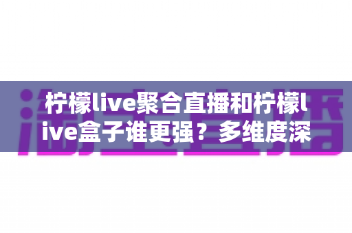 柠檬live聚合直播和柠檬live盒子谁更强？多维度深度对比，帮你找到最适合的家庭直播方案