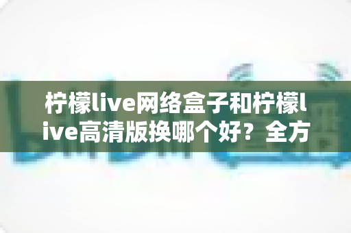 柠檬live网络盒子和柠檬live高清版换哪个好?全方位深度对比帮你一次选对不纠结 柠檬live网络盒子和柠檬live高清版换哪个好?全方位深度对比帮你一次选对不纠结