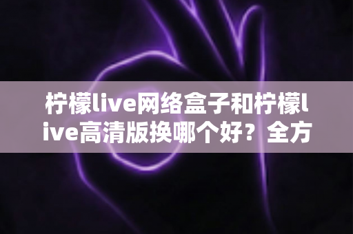 柠檬live网络盒子和柠檬live高清版换哪个好?全方位深度对比帮你一次选对不纠结 柠檬live网络盒子和柠檬live高清版换哪个好?全方位深度对比帮你一次选对不纠结