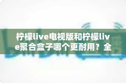 柠檬live电视版和柠檬live聚合盒子哪个更耐用?全面对比寿命与稳定性,帮你选对不后悔 柠檬live电视版和柠檬live聚合盒子哪个更耐用?全面对比寿命与稳定性,帮你选对不后悔