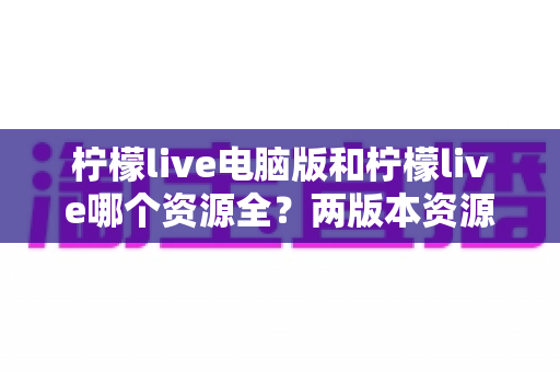 柠檬live电脑版和柠檬live哪个资源全？两版本资源、功能与体验全方位对比指南