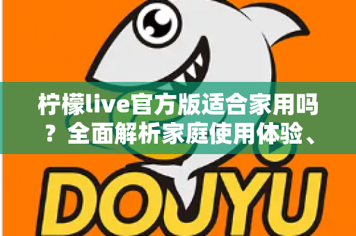 柠檬live官方版适合家用吗？全面解析家庭使用体验、优势与实用建议