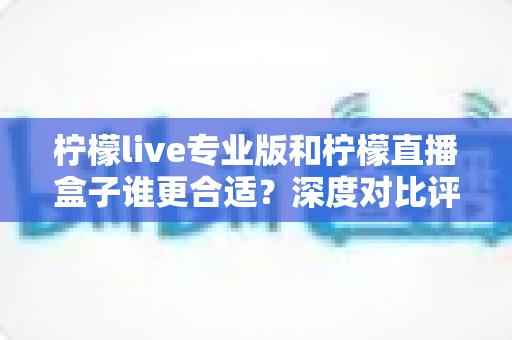 柠檬live专业版和柠檬直播盒子谁更合适？深度对比评测帮你做出明智选择