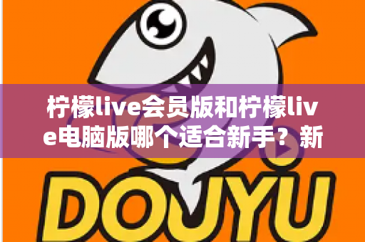 柠檬live会员版和柠檬live电脑版哪个适合新手？新手入门选择全指南