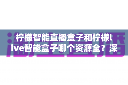 柠檬智能直播盒子和柠檬live智能盒子哪个资源全?深度对比评测帮你选对不踩坑 柠檬智能直播盒子和柠檬live智能盒子哪个资源全?深度对比评测帮你选对不踩坑