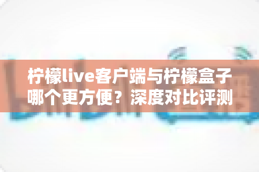 柠檬live客户端与柠檬盒子哪个更方便?深度对比评测帮你选对工具 柠檬live客户端与柠檬盒子哪个更方便?深度对比评测帮你选对工具