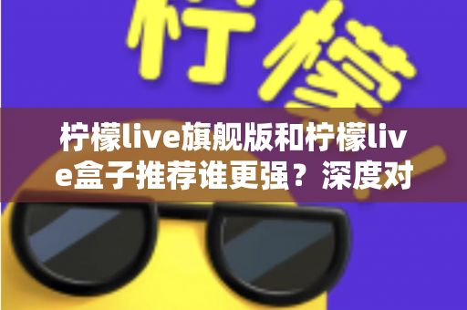 柠檬live旗舰版和柠檬live盒子推荐谁更强？深度对比评测帮你找到最适合的选择