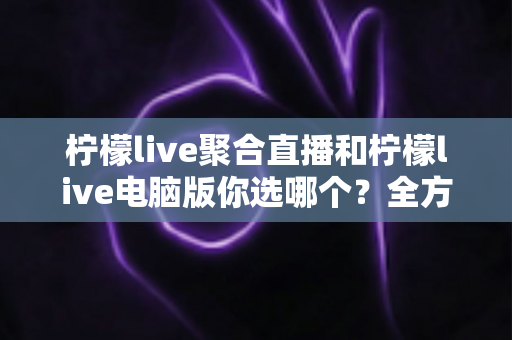 柠檬live聚合直播和柠檬live电脑版你选哪个？全方位对比解析，助你找到最合适的直播观看方案