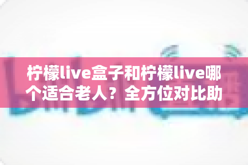 柠檬live盒子和柠檬live哪个适合老人？全方位对比助您为长辈选对设备