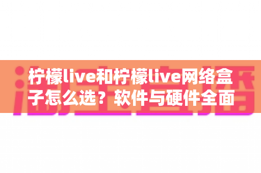 柠檬live和柠檬live网络盒子怎么选？软件与硬件全面对比指南，一文帮你找到最合适的观看方案