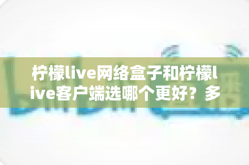 柠檬live网络盒子和柠檬live客户端选哪个更好?多维度深度对比帮你找到最适合的观影方案 柠檬live网络盒子和柠檬live客户端选哪个更好?多维度深度对比帮你找到最适合的观影方案