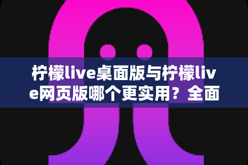 柠檬live桌面版与柠檬live网页版哪个更实用？全面对比评测帮你选出最适合的使用方案