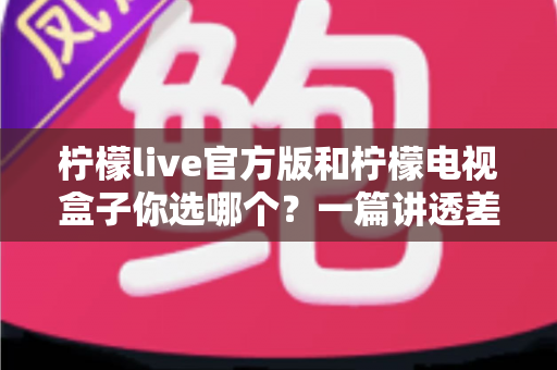 柠檬live官方版和柠檬电视盒子你选哪个？一篇讲透差异、场景与性价比的深度对比指南