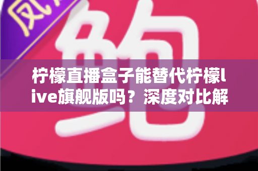 柠檬直播盒子能替代柠檬live旗舰版吗？深度对比解析与实用选择指南