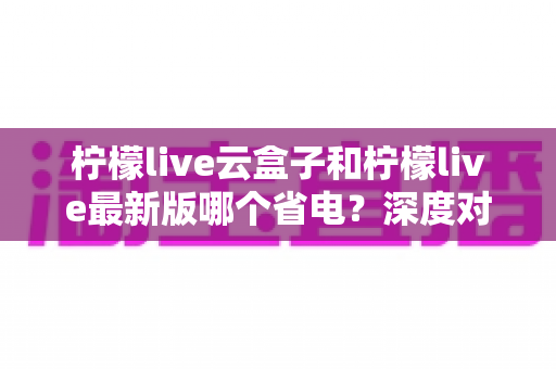 柠檬live云盒子和柠檬live最新版哪个省电?深度对比与省电技巧全解析 柠檬live云盒子和柠檬live最新版哪个省电?深度对比与省电技巧全解析