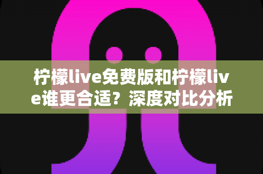 柠檬live免费版和柠檬live谁更合适？深度对比分析与实用选择指南