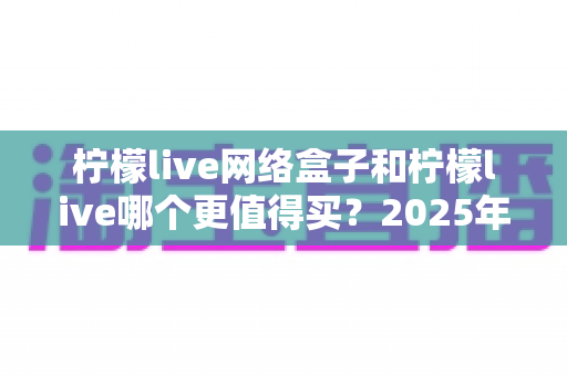 柠檬live网络盒子和柠檬live哪个更值得买?2025年超详细选购对比指南,看完不再纠结 柠檬live网络盒子和柠檬live哪个更值得买?2025年超详细选购对比指南,看完不再纠结