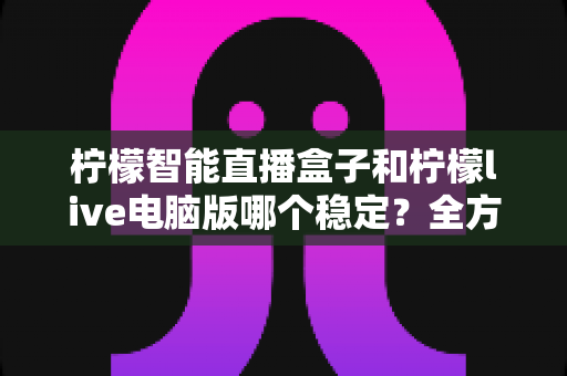 柠檬智能直播盒子和柠檬live电脑版哪个稳定？全方位深度对比与选购指南
