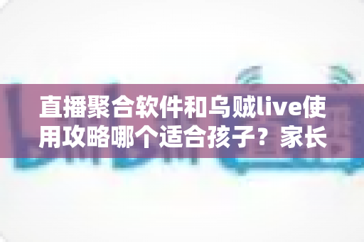 直播聚合软件和乌贼live使用攻略哪个适合孩子？家长必读的青少年观看安全指南与选购建议