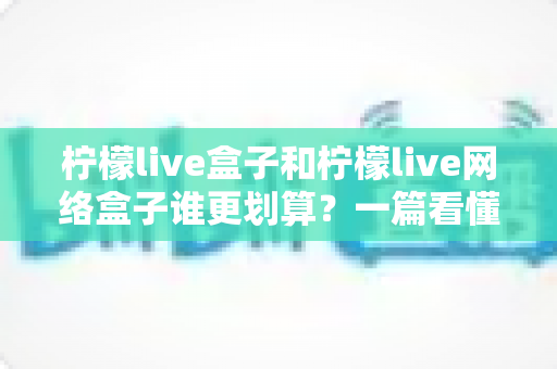 柠檬live盒子和柠檬live网络盒子谁更划算？一篇看懂价格、配置与体验的深度选购指南