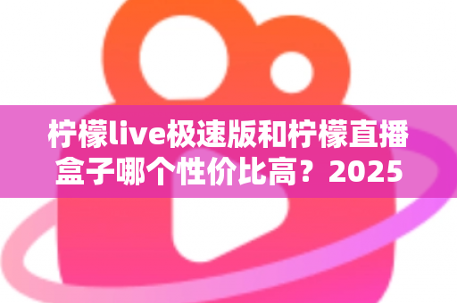 柠檬live极速版和柠檬直播盒子哪个性价比高？2025最新全方位对比评测帮你选对不花冤枉钱