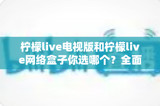 柠檬live电视版和柠檬live网络盒子你选哪个?全面对比指南帮你做出明智选择 柠檬live电视版和柠檬live网络盒子你选哪个?全面对比指南帮你做出明智选择