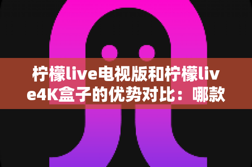 柠檬live电视版和柠檬live4K盒子的优势对比:哪款更值得您的家庭选择? 柠檬live电视版和柠檬live4K盒子的优势对比:哪款更值得您的家庭选择?