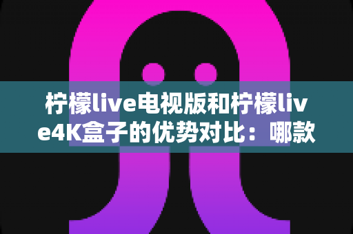 柠檬live电视版和柠檬live4K盒子的优势对比:哪款更值得您的家庭选择? 柠檬live电视版和柠檬live4K盒子的优势对比:哪款更值得您的家庭选择?