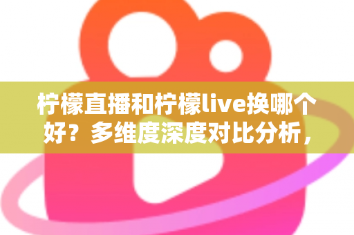 柠檬直播和柠檬live换哪个好？多维度深度对比分析，帮你找到最适合自己的直播平台