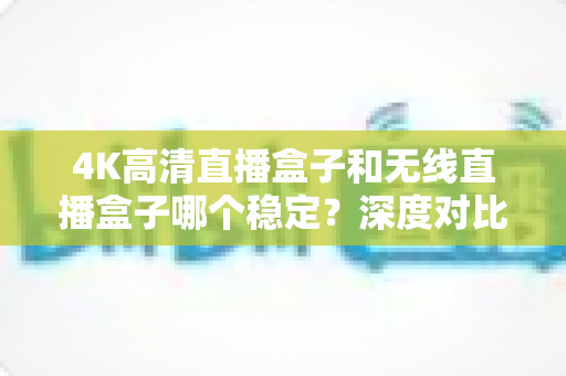 4K高清直播盒子和无线直播盒子哪个稳定?深度对比解析助你选购不踩坑 4K高清直播盒子和无线直播盒子哪个稳定?深度对比解析助你选购不踩坑