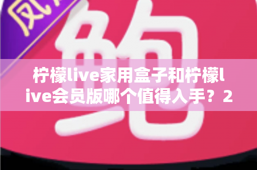 柠檬live家用盒子和柠檬live会员版哪个值得入手?2025年深度评测与选购指南一次看懂 柠檬live家用盒子和柠檬live会员版哪个值得入手?2025年深度评测与选购指南一次看懂