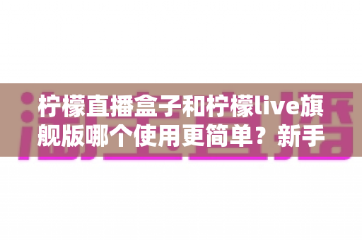 柠檬直播盒子和柠檬live旗舰版哪个使用更简单?新手快速上手全面对比指南 柠檬直播盒子和柠檬live旗舰版哪个使用更简单?新手快速上手全面对比指南
