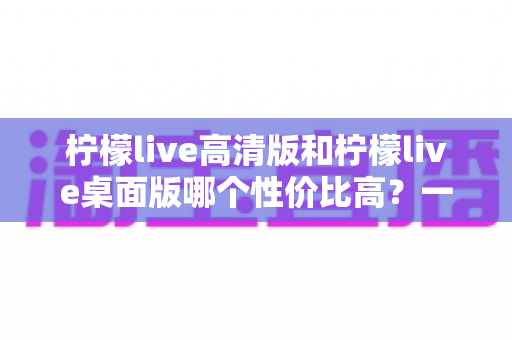 柠檬live高清版和柠檬live桌面版哪个性价比高?一文读懂两款版本的优劣与选择技巧 柠檬live高清版和柠檬live桌面版哪个性价比高?一文读懂两款版本的优劣与选择技巧