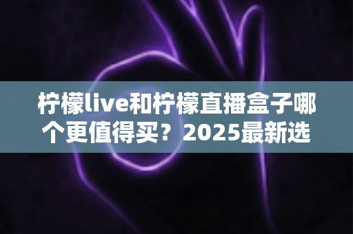 柠檬live和柠檬直播盒子哪个更值得买？2025最新选购对比全指南