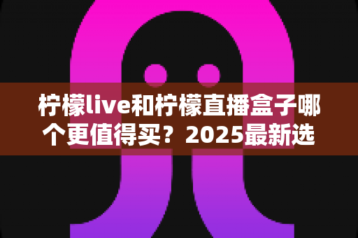 柠檬live和柠檬直播盒子哪个更值得买？2025最新选购对比全指南