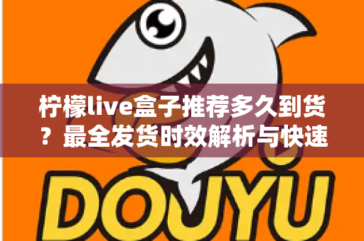 柠檬live盒子推荐多久到货？最全发货时效解析与快速收货指南