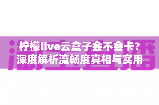 柠檬live云盒子会不会卡?深度解析流畅度真相与实用优化指南 柠檬live云盒子会不会卡?深度解析流畅度真相与实用优化指南
