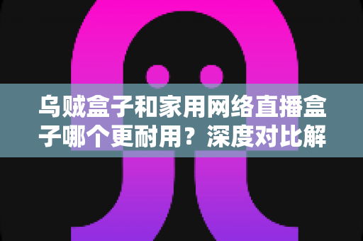 乌贼盒子和家用网络直播盒子哪个更耐用？深度对比解析与选购保养全攻略
