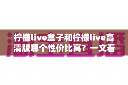 柠檬live盒子和柠檬live高清版哪个性价比高?一文看懂两者差异,选对不花冤枉钱 柠檬live盒子和柠檬live高清版哪个性价比高?一文看懂两者差异,选对不花冤枉钱