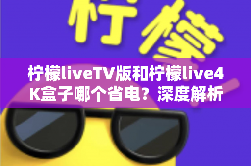 柠檬liveTV版和柠檬live4K盒子哪个省电?深度解析功耗差异与家庭省电选购全攻略 柠檬liveTV版和柠檬live4K盒子哪个省电?深度解析功耗差异与家庭省电选购全攻略