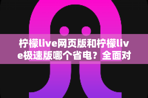 柠檬live网页版和柠檬live极速版哪个省电?全面对比分析与实用省电攻略 柠檬live网页版和柠檬live极速版哪个省电?全面对比分析与实用省电攻略