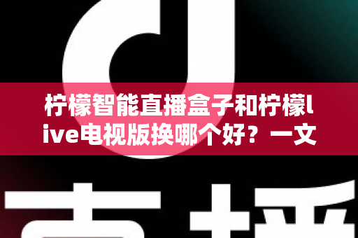 柠檬智能直播盒子和柠檬live电视版换哪个好?一文读懂两者差异与选购建议 柠檬智能直播盒子和柠檬live电视版换哪个好?一文读懂两者差异与选购建议