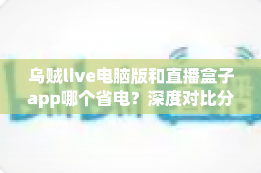 乌贼live电脑版和直播盒子app哪个省电？深度对比分析与实用省电指南
