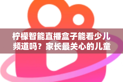 柠檬智能直播盒子能看少儿频道吗?家长最关心的儿童观看体验全面解析 柠檬智能直播盒子能看少儿频道吗?家长最关心的儿童观看体验全面解析