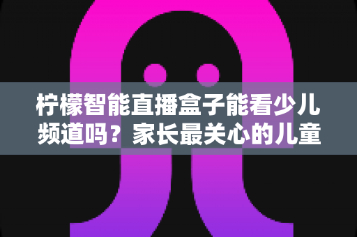 柠檬智能直播盒子能看少儿频道吗?家长最关心的儿童观看体验全面解析 柠檬智能直播盒子能看少儿频道吗?家长最关心的儿童观看体验全面解析