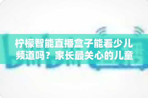 柠檬智能直播盒子能看少儿频道吗？家长最关心的儿童观看体验全面解析