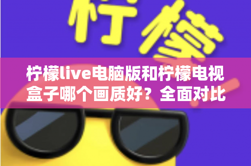 柠檬live电脑版和柠檬电视盒子哪个画质好?全面对比解析助你选出高清观影方案 柠檬live电脑版和柠檬电视盒子哪个画质好?全面对比解析助你选出高清观影方案