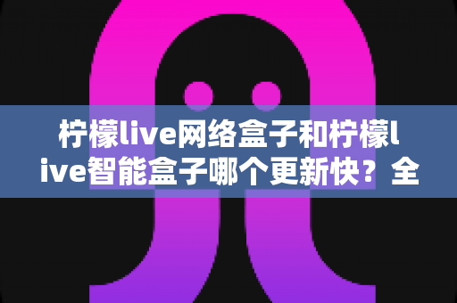 柠檬live网络盒子和柠檬live智能盒子哪个更新快？全面深度对比解析与选购指南